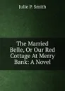 The Married Belle, Or Our Red Cottage At Merry Bank: A Novel - Julie P. Smith