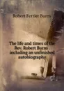 The life and times of the Rev. Robert Burns . including an unfinished autobiography - Robert Ferrier Burns