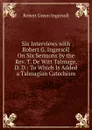 Six Interviews with Robert G. Ingersoll On Six Sermons by the Rev. T. De Witt Talmage, D. D.: To Which Is Added a Talmagian Catechism - Ingersoll Robert Green
