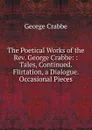 The Poetical Works of the Rev. George Crabbe: : Tales, Continued. Flirtation, a Dialogue. Occasional Pieces - Crabbe George
