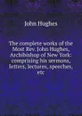 The complete works of the Most Rev. John Hughes, Archibishop of New York: comprising his sermons, letters, lectures, speeches, etc. - John Hughes