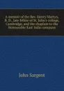 A memoir of the Rev. Henry Martyn, B. D., late fellow of St. John.s college, Cambridge, and the chaplain to the Honourable East India company - John Sargent
