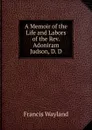A Memoir of the Life and Labors of the Rev. Adoniram Judson, D. D. - Francis Wayland
