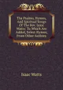The Psalms, Hymns, And Spiritual Songs Of The Rev. Isaac Watts: To Which Are Added, Select Hymns, From Other Authors - Isaac Watts