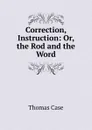 Correction, Instruction: Or, the Rod and the Word - Thomas Case