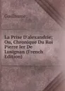 La Prise D.alexandrie; Ou, Chronique Du Roi Pierre Ier De Lusignan (French Edition) - Guillaume