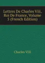 Lettres De Charles Viii, Roi De France, Volume 5 (French Edition) - Charles VIII