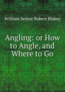 Angling: or How to Angle, and Where to Go - William Senior Robert Blakey