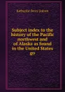 Subject index to the history of the Pacific northwest and of Alaska as found in the United States go - Judson Katharine Berry