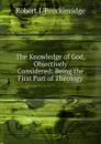 The Knowledge of God, Objectively Considered: Being the First Part of Theology - Robert J. Breckinridge