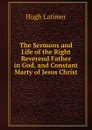 The Sermons and Life of the Right Reverend Father in God, and Constant Marty of Jesus Christ - Hugh Latimer