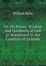 On the Power, Wisdom and Goodness of God as Manifested in the Creation of Animals - William Kirby