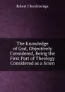 The Knowledge of God, Objectively Considered, Being the First Part of Theology Considered as a Scien - Robert J Breckinridge
