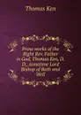 Prose works of the Right Rev. Father in God, Thomas Ken, D.D., sometime Lord Bishop of Bath and Well - Ken Thomas
