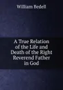 A True Relation of the Life and Death of the Right Reverend Father in God - William Bedell