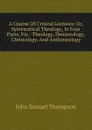 A Course Of Critical Lectures: Or, Systematical Theology, In Four Parts, Viz : Theology, Demonology, Christology, And Anthropology - John Samuel Thompson