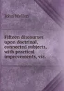 Fifteen discourses upon doctrinal, connected subjects, with practical improvements, viz. . - John Mellen