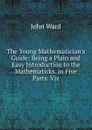The Young Mathematician.s Guide: Being a Plain and Easy Introduction to the Mathematicks. in Five Parts. Viz - John Ward