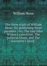 The three trials of William Hone: for publishing three parodies ; viz. The late John Wilkes.s catechism, The political litany, and The sinecurist.s creed : - William Hone