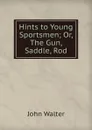 Hints to Young Sportsmen; Or, The Gun, Saddle, Rod - John Walter
