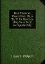 Free Trade Vs. Protection: Or, a Tariff for Revenue Only Vs. a Tariff for Spoils Only - Henry J. Philpott