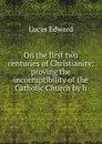 On the first two centuries of Christianity: proving the incorruptibility of the Catholic Church by h - Lucas E