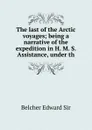 The last of the Arctic voyages; being a narrative of the expedition in H. M. S. Assistance, under th - Belcher Edward Sir