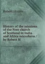 History of the missions of the Free church of Scotland in India and Africa microform / by Robert H - Robert Hunter