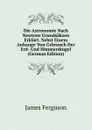 Die Astronomie Nach Newtons Grundsakzen Erklart. Nebst Einem Anhange Vun Gebrauch Der Erd- Und Himmerskugel (German Edition) - James Ferguson
