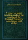 A report on object teaching, made at the meeting of the National Teachers.s Association, held at Har - Greene Samuel Stillman