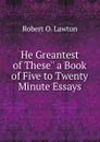 He Greantest of These.. a Book of Five to Twenty Minute Essays - Robert O. Lawton