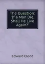 The Question: .If a Man Die, Shall He Live Again.. - Clodd Edward