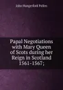 Papal Negotiations with Mary Queen of Scots during her Reign in Scotland 1561-1567; - John Hungerford Pollen