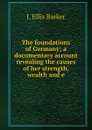 The foundations of Germany; a documentary account revealing the causes of her strength, wealth and e - J. Ellis Barker