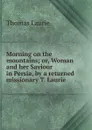 Morning on the mountains; or, Woman and her Saviour in Persia, by a returned missionary T. Laurie. - Thomas Laurie