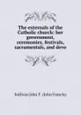 The externals of the Catholic church: her government, ceremonies, festivals, sacramentals, and devo - Sullivan John F. (John Francis)