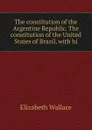 The constitution of the Argentine Republic. The constitution of the United States of Brazil, with hi - Elizabeth Wallace