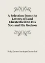 A Selection from the Letters of Lord Chesterfield to His Son and His Godson - Philip Dormer Stanhope Chesterfield