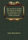 The narrative of John Blatchford, detailing his sufferings in the revolutionary war, while a prisone - John Blatchford