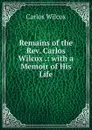 Remains of the Rev. Carlos Wilcox .: with a Memoir of His Life - Carlos Wilcox