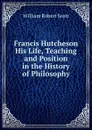 Francis Hutcheson His Life, Teaching and Position in the History of Philosophy - William Robert Scott
