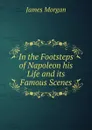 In the Footsteps of Napoleon his Life and its Famous Scenes - James Morgan