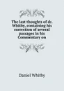 The last thoughts of dr. Whitby, containing his correction of several passages in his Commentary on - Daniel Whitby