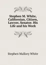 Stephen M. White, Californian, Citizen, Lawyer, Senator. His Life and his Work - Stephen Mallory White