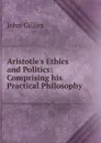 Aristotle.s Ethics and Politics: Comprising his Practical Philosophy - John Gillies