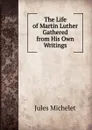 The Life of Martin Luther Gathered from His Own Writings - Jules