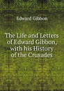 The Life and Letters of Edward Gibbon, with his History of the Crusades - Edward Gibbon