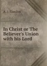 In Christ or The Believer.s Union with his Lord - A.J. Gordon