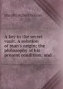 A key to the secret vault. A solution of man.s origin; the philosophy of his present condition; and - Murphy Robert Wilson