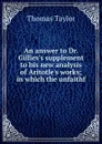 An answer to Dr. Gillies.s supplement to his new analysis of Aritotle.s works; in which the unfaithf - Thomas Taylor